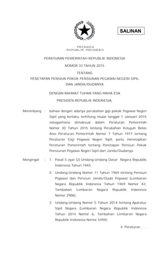 SALINAN
PERATURAN PEMERINTAH REPUBLIK INDONESIA
NOMOR 33 TAHUN 2015
TENTANG
PENETAPAN PENSIUN POKOK PENSIUNAN PEGAWAI NEGERI SIPIL
DAN JANDA/DUDANYA
DENGAN RAHMAT TUHAN YANG MAHA ESA
PRESIDEN REPUBLIK INDONESIA,
Menimbang : bahwa dengan adanya perubahan gaji pokok Pegawai Negeri
Sipil yang berlaku terhitung mulai tanggal 1 Januari 2015
sebagaimana dimaksud dalam Peraturan Pemerintah
Nomor 30 Tahun 2015 tentang Perubahan Ketujuh Belas
Atas Peraturan Pemerintah Nomor 7 Tahun 1977 tentang
Peraturan Gaji Pegawai Negeri Sipil, perlu menetapkan
Peraturan Pemerintah tentang Penetapan Pensiun Pokok
Pensiunan Pegawai Negeri Sipil dan Janda/Dudanya;
Mengingat : 1. Pasal 5 ayat (2) Undang-Undang Dasar Negara Republik
Indonesia Tahun 1945;
2. Undang-Undang Nomor 11 Tahun 1969 tentang Pensiun
Pegawai dan Pensiun Janda/Duda Pegawai (Lembaran
Negara Republik Indonesia Tahun 1969 Nomor 42,
Tambahan Lembaran Negara Republik Indonesia
Nomor 2906);
3. Undang-Undang Nomor 5 Tahun 2014 tentang Aparatur
Sipil Negara (Lembaran Negara Republik Indonesia
Tahun 2014 Nomor 6, Tambahan Lembaran Negara
Republik Indonesia Nomor 5494);
4. Peraturan . . .
 