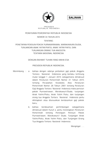 SALINAN
PERATURAN PEMERINTAH REPUBLIK INDONESIA
NOMOR 34 TAHUN 2015
TENTANG
PENETAPAN PENSIUN POKOK PURNAWIRAWAN, WARAKAWURI/DUDA,
TUNJANGAN ANAK YATIM/PIATU, ANAK YATIM PIATU, DAN
TUNJANGAN ORANG TUA ANGGOTA
TENTARA NASIONAL INDONESIA
DENGAN RAHMAT TUHAN YANG MAHA ESA
PRESIDEN REPUBLIK INDONESIA,
Menimbang : a. bahwa dengan adanya perbaikan gaji pokok Anggota
Tentara Nasional Indonesia yang berlaku terhitung
mulai tanggal 1 Januari 2015 sebagaimana dimaksud
dalam Peraturan Pemerintah Nomor 31 Tahun 2015
tentang Perubahan Kesebelas Atas Peraturan
Pemerintah Nomor 28 Tahun 2001 tentang Peraturan
Gaji Anggota Tentara Nasional Indonesia maka pensiun
pokok Purnawirawan, Warakawuri/Duda, tunjangan
Anak Yatim/Piatu, Anak Yatim Piatu, dan tunjangan
orang tua Anggota Tentara Nasional Indonesia perlu
ditetapkan atau disesuaikan berdasarkan gaji pokok
baru;
b. bahwa berdasarkan pertimbangan sebagaimana
dimaksud dalam huruf a, perlu menetapkan Peraturan
Pemerintah tentang Penetapan Pensiun Pokok
Purnawirawan, Warakawuri/ Duda, Tunjangan Anak
Yatim/Piatu, Anak Yatim Piatu, dan Tunjangan Orang
Tua Anggota Tentara Nasional Indonesia;
Mengingat . . .
 