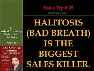 Sales Tip # 35
                                     ashrafchaudhry.com




            By
                                  HALITOSIS
Ashraf Chaudhry
     Pakistan’s # 1
     Sales Trainer
                                (BAD BREATH)
                                    IS THE
-----------------------------
        Author of




                                   BIGGEST
                                SALES KILLER.
 