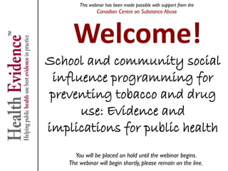 This webinar has been made possible with support from the
                Canadian Centre on Substance Abuse




     Welcome!
School and community social
 influence programming for
preventing tobacco and drug
      use: Evidence and
implications for public health
      You will be placed on hold until the webinar begins.
    The webinar will begin shortly, please remain on the line.
 