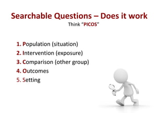 Searchable Questions – Does it work
                    Think “PICOS”


 1. Population (situation)
 2. Intervention (expos...