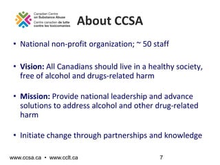 About CCSA
 • National non-profit organization; ~ 50 staff

 • Vision: All Canadians should live in a healthy society,
   ...