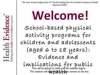This work received support from KT Canada funding from the Canadian Institutes of Health
Research (CIHR)

Welcome!

School-based physical
activity programs for children
and adolescents (aged 6 to 18
years): Evidence and
implications for public health
You will be placed on hold until the webinar begins.
The webinar will begin shortly, please remain on the line.

 