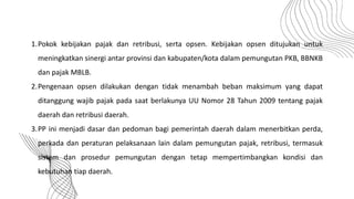 1.Pokok kebijakan pajak dan retribusi, serta opsen. Kebijakan opsen ditujukan untuk
meningkatkan sinergi antar provinsi dan kabupaten/kota dalam pemungutan PKB, BBNKB
dan pajak MBLB.
2.Pengenaan opsen dilakukan dengan tidak menambah beban maksimum yang dapat
ditanggung wajib pajak pada saat berlakunya UU Nomor 28 Tahun 2009 tentang pajak
daerah dan retribusi daerah.
3.PP ini menjadi dasar dan pedoman bagi pemerintah daerah dalam menerbitkan perda,
perkada dan peraturan pelaksanaan lain dalam pemungutan pajak, retribusi, termasuk
sistem dan prosedur pemungutan dengan tetap mempertimbangkan kondisi dan
kebutuhan tiap daerah.
 