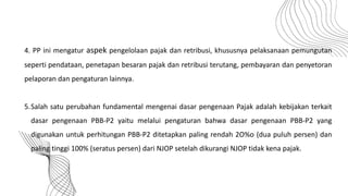 4. PP ini mengatur aspek pengelolaan pajak dan retribusi, khususnya pelaksanaan pemungutan
seperti pendataan, penetapan besaran pajak dan retribusi terutang, pembayaran dan penyetoran
pelaporan dan pengaturan lainnya.
5.Salah satu perubahan fundamental mengenai dasar pengenaan Pajak adalah kebijakan terkait
dasar pengenaan PBB-P2 yaitu melalui pengaturan bahwa dasar pengenaan PBB-P2 yang
digunakan untuk perhitungan PBB-P2 ditetapkan paling rendah 2O%o (dua puluh persen) dan
paling tinggi 100% (seratus persen) dari NJOP setelah dikurangi NJOP tidak kena pajak.
 