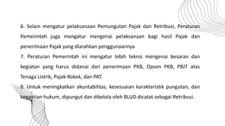 6. Selain mengatur pelaksanaan Pemungutan Pajak dan Retribusi, Peraturan
Pemerintah juga mengatur mengenai pelaksanaan bagi hasil Pajak dan
penerimaan Pajak yang diarahkan penggunaannya
7. Peraturan Pemerintah ini mengatur lebih teknis mengenai besaran dan
kegiatan yang harus didanai dari penerimaan PKB, Opsen PKB, PBJT atas
Tenaga Listrik, Pajak Rokok, dan PAT.
8. Untuk meningkatkan akuntabilitas, kesesuaian karakteristik pungutan, dan
kepastian hukum, dipungut dan dikelola oleh BLUD dicatat sebagai Retribusi.
 