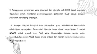 9. Penggunaan penerimaan yang dipungut dan dikelola oleh BLUD dapat langsung
digunakan untuk mendanai penyelenggaraan pelayanan BLUD sesuai dengan
peraturan perundang undangan.
10. Sebagai langkah integrasi data perpajakan guna memberikan kemudahan
administrasi perpajakan, Pemerintah Daerah hanya dapat menerbitkan 1 (satu)
NPWPD untuk seluruh jenis Pajak yang dihubungkan dengan nomor induk
kependudukan untuk Wajib Pajak orang pribadi dan nomor induk berusaha untuk
Wajib Pajak Badan.
 