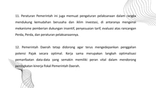 11. Peraturan Pemerintah ini juga memuat pengaturan pelaksanaan dalam rangka
mendukung kemudahan berusaha dan iklim investasi, di antaranya mengenai
mekanisme pemberian dukungan insentif, penyesuaian tarif, evaluasi atas rancangan
Perda, Perda, dan peraturan pelaksanaannya.
12. Pemerintah Daerah tetap didorong agar terus mengedepankan penggalian
potensi Pajak secara optimal. Kerja sama merupakan langkah optimalisasi
pemanfaatan data-data yang semakin memiliki peran vital dalam mendorong
peningkatan kinerja fiskal Pemerintah Daerah.
 