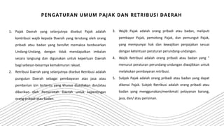 1. Pajak Daerah yang selanjutnya disebut Pajak adalah
kontribusi wajib kepada Daerah yang terutang oleh orang
pribadi atau badan yang bersifat memaksa berdasarkan
Undang-Undang, dengan tidak mendapatkan imbalan
secara langsung dan digunakan untuk keperluan Daerah
bagi sebesar-besarnya kemakmuran rakyat.
2. Retribusi Daerah yang selanjutnya disebut Retribusi adalah
pungutan Daerah sebagai pembayaran atas jasa atau
pemberian izin tertentu yang khusus disediakan dan/atau
diberikan oleh Pemerintah Daerah untuk kepentingan
orang pribadi atau badan.
PENGATURAN UMUM PAJAK DAN RETRIBUSI DAERAH
3. Wajib Pajak adalah orang pribadi atau badan, meliputi
pembayar Pajak, pemotong Pajak, dan pemungut Pajak,
yang mempunyai hak dan kewajiban perpajakan sesuai
dengan ketentuan peraturan perundang-undangan.
4. Wajib Retribusi adalah orang pribadi atau badan yang "
menurut peraturan perundang-undangan diwajibkan untuk
melakukan pembayaran retribusi.
5. Subjek Pajak adalah orang pribadi atau badan yang dapat
dikenai Pajak. Subjek Retribusi adalah orang pribadi atau
badan yang menggunakan/menikmati pelayanan barang,
jasa, dan/ atau perizinan.
 