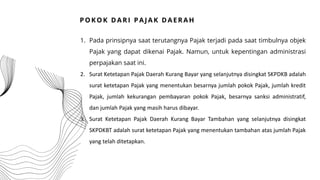 1. Pada prinsipnya saat terutangnya Pajak terjadi pada saat timbulnya objek
Pajak yang dapat dikenai Pajak. Namun, untuk kepentingan administrasi
perpajakan saat ini.
2. Surat Ketetapan Pajak Daerah Kurang Bayar yang selanjutnya disingkat SKPDKB adalah
surat ketetapan Pajak yang menentukan besarnya jumlah pokok Pajak, jumlah kredit
Pajak, jumlah kekurangan pembayaran pokok Pajak, besarnya sanksi administratif,
dan jumlah Pajak yang masih harus dibayar.
3. Surat Ketetapan Pajak Daerah Kurang Bayar Tambahan yang selanjutnya disingkat
SKPDKBT adalah surat ketetapan Pajak yang menentukan tambahan atas jumlah Pajak
yang telah ditetapkan.
P O K O K D AR I P AJ AK D AE R AH
 