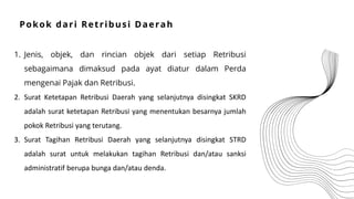 1. Jenis, objek, dan rincian objek dari setiap Retribusi
sebagaimana dimaksud pada ayat diatur dalam Perda
mengenai Pajak dan Retribusi.
2. Surat Ketetapan Retribusi Daerah yang selanjutnya disingkat SKRD
adalah surat ketetapan Retribusi yang menentukan besarnya jumlah
pokok Retribusi yang terutang.
3. Surat Tagihan Retribusi Daerah yang selanjutnya disingkat STRD
adalah surat untuk melakukan tagihan Retribusi dan/atau sanksi
administratif berupa bunga dan/atau denda.
Pokok dari Retribusi Daerah
 