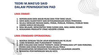 LIMA SYARAT:
1. KEPEMILIKAN DATA WAJIB PAJAK DAN ITEM YANG VALID ,
2. DATA BARU KUANTITATIF DAN KETERJANGKAUAN DINAS PENGHASIL
3. SELALU MENCARI INOVASI BARU, PERDA, PERGUB, PERWALI, PERBUB YANG
USANG HARUS DIEVALUASI
4. MAU BELAJAR, MENCONTOH YANG SUDAH ADA, MAU AMBIL RESIKO
5. KERJASAMA PRODUKTIF STAKE HOLDERS UTAMA
LIMA STANDARD OPERASIONAL:
1. BEKERJA DENGAN TOLOK UKUR KEBERHASILAN YG JELAS
2. COBA REWARDS AND PUNISHMENT TERBUKA
3. BERI EVALUASI DAN SHOCK THERAPY, SIDAK OPTIMALISASI UPT DAN PERSONEL
TEKNIS DAN SEWA PASUKAN MUDA KALAU PERLU
4. PEMANFAATAN INFORMATION TECHNOLOGY, KALAHKAN JAKARTA
5. BERANTAS PENYIMPANGAN WALAU KECIL
TEORI M.MAS’UD SAID
DALAM PENINGKATAN PAD
 