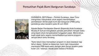 Pemutihan Pajak Bumi Bangunan Surabaya
SURABAYA, DDTCNews – Pemkot Surabaya, Jawa Timur
mengimbau masyarakat untuk segera memanfaatkan
pembebasan denda pajak bumi dan bangunan (PBB) yang
periodenya akan berakhir pada 30 Juni 2022.
Kepala Badan Pendapatan Daerah (Bapenda) Kota Surabaya
Musdiq Al Suhudi mengatakan periode pemutihan menjadi waktu
yang tepat untuk menyelesaikan tunggakan pajak. Menurutnya,
wajib pajak perlu segera memanfaatkannya karena program
serupa belum tentu terulang.
"Kami belum bisa memastikan program ini akan diadakan lagi
tahun depan. Sebab ke depannya, kami ingin masyarakat
membayar PBB tepat waktu dengan jatuh tempo terakhir pada
bulan Juli," katanya, dikutip pada Selasa (7/6/2022).
 