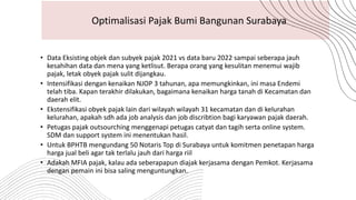 • Data Eksisting objek dan subyek pajak 2021 vs data baru 2022 sampai seberapa jauh
kesahihan data dan mena yang ketlisut. Berapa orang yang kesulitan menemui wajib
pajak, letak obyek pajak sulit dijangkau.
• Intensifikasi dengan kenaikan NJOP 3 tahunan, apa memungkinkan, ini masa Endemi
telah tiba. Kapan terakhir dilakukan, bagaimana kenaikan harga tanah di Kecamatan dan
daerah elit.
• Ekstensifikasi obyek pajak lain dari wilayah wilayah 31 kecamatan dan di kelurahan
kelurahan, apakah sdh ada job analysis dan job discribtion bagi karyawan pajak daerah.
• Petugas pajak outsourching menggenapi petugas catyat dan tagih serta online system.
SDM dan support system ini menentukan hasil.
• Untuk BPHTB mengundang 50 Notaris Top di Surabaya untuk komitmen penetapan harga
harga jual beli agar tak terlalu jauh dari harga riil
• Adakah MFIA pajak, kalau ada seberapapun diajak kerjasama dengan Pemkot. Kerjasama
dengan pemain ini bisa saling menguntungkan.
Optimalisasi Pajak Bumi Bangunan Surabaya
 