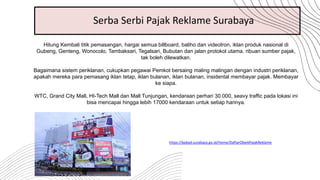 Hitung Kembali titik pemasangan, hargai semua billboard, baliho dan videotron, iklan produk nasional di
Gubeng, Genteng, Wonocolo, Tambaksari, Tegalsari, Bubutan dan jalan protokol utama. ribuan sumber pajak,
tak boleh dilewatkan.
Bagaimana sistem periklanan, cukupkan pegawai Pemkot bersaing maling malingan dengan industri periklanan,
apakah mereka para pemasang iklan tetap, iklan bulanan, iklan bulanan, insidental membayar pajak. Membayar
ke siapa.
WTC, Grand City Mall, HI-Tech Mall dan Mall Tunjungan, kendaraan perhari 30.000, seavy traffic pada lokasi ini
bisa mencapai hingga lebih 17000 kendaraan untuk setiap harinya.
https://bpkpd.surabaya.go.id/Home/DaftarObjekPajakReklame
Serba Serbi Pajak Reklame Surabaya
 