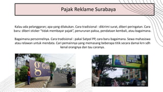 Kalau ada pelanggaran; apa yang dilakukan. Cara tradisional : dikirimi surat, diberi peringatan. Cara
baru: diberi sticker “tidak membayar pajak”, penurunan paksa, pendataan kembali, atau bagaimana.
Bagaimana personnelnya. Cara tradisional : pakai Satpol PP, cara baru bagaimana. Sewa mahasiswa
atau relawan untuk mendata. Cari pemainnya yang memasang beberapa titik secara damai krn sdh
kenal orangnya dan tau caranya.
Pajak Reklame Surabaya
 