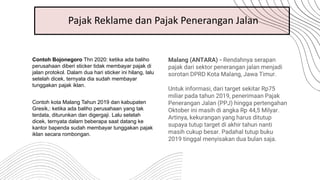 Pajak Reklame dan Pajak Penerangan Jalan
Contoh Bojonegoro Thn 2020: ketika ada baliho
perusahaan diberi sticker tidak membayar pajak di
jalan protokol. Dalam dua hari sticker ini hilang, lalu
setelah dicek, ternyata dia sudah membayar
tunggakan pajak iklan.
Contoh kota Malang Tahun 2019 dan kabupaten
Gresik,: ketika ada baliho perusahaan yang tak
terdata, diturunkan dan digergaji. Lalu setelah
dicek, ternyata dalam beberapa saat datang ke
kantor bapenda sudah membayar tunggakan pajak
iklan secara rombongan.
Malang (ANTARA) - Rendahnya serapan
pajak dari sektor penerangan jalan menjadi
sorotan DPRD Kota Malang, Jawa Timur.
Untuk informasi, dari target sekitar Rp75
miliar pada tahun 2019, penerimaan Pajak
Penerangan Jalan (PPJ) hingga pertengahan
Oktober ini masih di angka Rp 44,5 Milyar.
Artinya, kekurangan yang harus ditutup
supaya tutup target di akhir tahun nanti
masih cukup besar. Padahal tutup buku
2019 tinggal menyisakan dua bulan saja.
 
