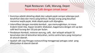 • Kuncinya adalah detailing objek dan subyek pajak sampai seberapa jauh
kesahihan data dan mena yang ketlisut. Berapa orang yang kesulitan
menemui wajib pajak, letak obyek pajak sulit dijangkau.
• Intensifikasi dengan mendata kembali , apa memungkinkan, ini masa
Endemi telah tiba. Kapan terakhir dilakukan, bagaimana dengan strt up dan
café kecil kurang dari 10 juta per bulan.
• Pendataan Kembali, restoran warung, café, dari wilayah wilayah 31
kecamatan dan di kelurahan kelurahan, sentra sentra baru yang menjamur
di seluruh daerah.
• Apakah sdh siap Petugas outsourching menggenapi petugas catat yang
diterjunkan di daerah daerah
Pajak Restauran- Café, Warung, Depot
fenomena Café dengan omset besar
 