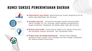  Kepemimpinan yang visioner; kepemimpinannya visioner pengaruhnya 80-90
persen bagi keberhasilan dan kemajuan,
 Keuangan yang kuat; kemampuan keuangan memberi peluang kepala
daerah mengejar visi, misi. Keuangan daerah efektifitas penggunaannya
sangat menentukan. Pendapatan asli daerah adalah salah satu kuncinya.
 Birokrasi yang inovatif ; inovasi birokrasi adalah kunci, dengan inovasi akan
ada percepatan program pemerintah dan memperbaiki kinerja.
 Program kerja, dan strategi pembangunan ; disinilah butuh ketepatan
penjabaran dalam program utama sekaligus dual track strategy, kewillayahan
dan sektoral berbasis kemanusiaan.
KUNCI SUKSES PEMERINTAHAN DAERAH
 