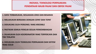 1. DATA TERBARUKAN, SESUAIKAN JENIS DAN BESARAN
2. MELAKUKAN BERSAMA DENGAN CEPAT DAN TEPAT
3. DIDUKUNG OLEH PERSONEL YANG KREDIBLE
4. PASTIKAN SEMUA PERGUB SESUAI PERKEMBANGAN
5. DILAKUKAN OLEH KOORDINATOR YANG TERPERCAYA DAN
TIM TERLATIH
6. DIDUKUNG OLEH TEKNOLOGI PERPAJAKAN DAN SISTEM
YANG SOLID
INOVASI, TEKNOLOGI PERPAJAKAN:
PENDATAAN WAJIB PAJAK DAN OBYEK PAJAK
 