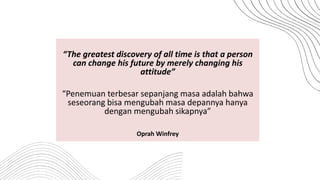 “The greatest discovery of all time is that a person
can change his future by merely changing his
attitude”
“Penemuan terbesar sepanjang masa adalah bahwa
seseorang bisa mengubah masa depannya hanya
dengan mengubah sikapnya”
Oprah Winfrey
 