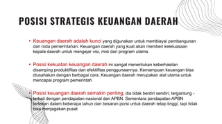 • Keuangan daerah adalah kunci yang digunakan untuk membiayai pembangunan
dan roda pemerintahan. Keuangan daerah yang kuat akan memberi keleluasaan
kepala daerah untuk mengejar visi, misi dan program utama.
• Posisi kekuatan keuangan daerah ini sangat menentukan keberhasilan
disamping produktifitas dan efektifitas penggunaannya. Kemampuan keuangan bisa
diusahakan dengan berbagai cara. Keuangan daerah merupakan alat utama untuk
mencapai program pemerintah
• Posisi keuangan daerah semakin penting, dia tidak berdiri sendiri, tergantung -
terkait dengan pendapatan nasional dan APBN. Sementara pendapatan APBN
tertekan dalam beberapa tahun dan besaran porsi untuk daerah tetap tinggi, tapi tidak
bisa menjagakan pusat
POSISI STRATEGIS KEUANGAN DAERAH
 