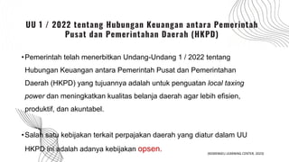 OPSEN
•Pemerintah telah menerbitkan Undang-Undang 1 / 2022 tentang
Hubungan Keuangan antara Pemerintah Pusat dan Pemerintahan
Daerah (HKPD) yang tujuannya adalah untuk penguatan local taxing
power dan meningkatkan kualitas belanja daerah agar lebih efisien,
produktif, dan akuntabel.
•Salah satu kebijakan terkait perpajakan daerah yang diatur dalam UU
HKPD ini adalah adanya kebijakan opsen.
UU 1 / 2022 tentang Hubungan Keuangan antara Pemerintah
Pusat dan Pemerintahan Daerah (HKPD)
(KEMENKEU LEARNING CENTER, 2023)
 