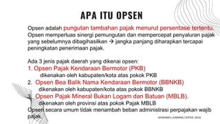 APA ITU OPSEN
Opsen adalah pungutan tambahan pajak menurut persentase tertentu.
Opsen memperluas sinergi pemungutan dan mempercepat penyaluran pajak
yang sebelumnya dibagihasilkan  jangka panjang diharapkan tercapai
peningkatan penerimaan pajak.
Ada 3 jenis pajak daerah yang dikenai opsen:
1. Opsen Pajak Kendaraan Bermotor (PKB)
dikenakan oleh kabupaten/kota atas pokok PKB
2. Opsen Bea Balik Nama Kendaraan Bermotor (BBNKB)
dikenakan oleh kabupaten/kota atas pokok BBNKB
3. Opsen Pajak Mineral Bukan Logam dan Batuan (MBLB).
dikenakan oleh provinsi atas pokok Pajak MBLB
Opsen secara umum tidak menambah beban administrasi perpajakan wajib
pajak. (KEMENKEU LEARNING CENTER, 2023)
 