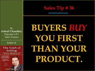 Sales Tip # 36
                                    ashrafchaudhry.com




            By
Ashraf Chaudhry
                                BUYERS BUY
     Pakistan’s # 1
     Sales Trainer
-----------------------------
        Author of
                                 YOU FIRST
                                THAN YOUR
                                 PRODUCT.
 