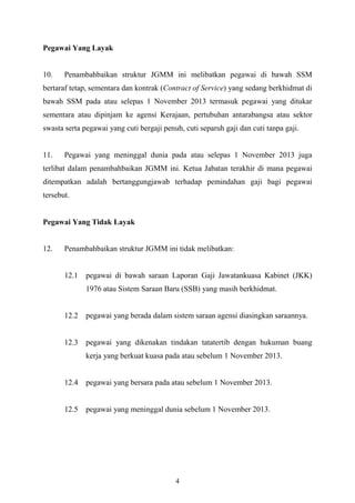    
 
Pegawai Yang Layak
10. Penambahbaikan struktur JGMM ini melibatkan pegawai di bawah SSM
bertaraf tetap, sementara dan kontrak (Contract of Service) yang sedang berkhidmat di
bawah SSM pada atau selepas 1 November 2013 termasuk pegawai yang ditukar
sementara atau dipinjam ke agensi Kerajaan, pertubuhan antarabangsa atau sektor
swasta serta pegawai yang cuti bergaji penuh, cuti separuh gaji dan cuti tanpa gaji.
11. Pegawai yang meninggal dunia pada atau selepas 1 November 2013 juga
terlibat dalam penambahbaikan JGMM ini. Ketua Jabatan terakhir di mana pegawai
ditempatkan adalah bertanggungjawab terhadap pemindahan gaji bagi pegawai
tersebut.
Pegawai Yang Tidak Layak
12. Penambahbaikan struktur JGMM ini tidak melibatkan:
12.1 pegawai di bawah saraan Laporan Gaji Jawatankuasa Kabinet (JKK)
1976 atau Sistem Saraan Baru (SSB) yang masih berkhidmat.
12.2 pegawai yang berada dalam sistem saraan agensi diasingkan saraannya.
12.3 pegawai yang dikenakan tindakan tatatertib dengan hukuman buang
kerja yang berkuat kuasa pada atau sebelum 1 November 2013.
12.4 pegawai yang bersara pada atau sebelum 1 November 2013.
12.5 pegawai yang meninggal dunia sebelum 1 November 2013.
4
 