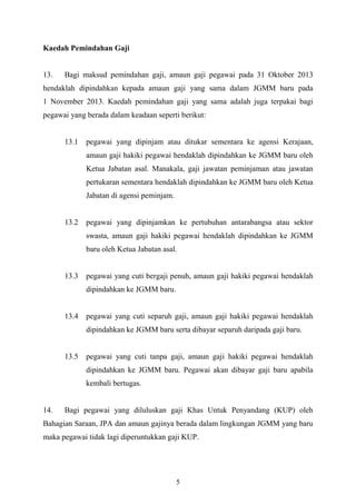    
 
Kaedah Pemindahan Gaji
13. Bagi maksud pemindahan gaji, amaun gaji pegawai pada 31 Oktober 2013
hendaklah dipindahkan kepada amaun gaji yang sama dalam JGMM baru pada
1 November 2013. Kaedah pemindahan gaji yang sama adalah juga terpakai bagi
pegawai yang berada dalam keadaan seperti berikut:
13.1 pegawai yang dipinjam atau ditukar sementara ke agensi Kerajaan,
amaun gaji hakiki pegawai hendaklah dipindahkan ke JGMM baru oleh
Ketua Jabatan asal. Manakala, gaji jawatan peminjaman atau jawatan
pertukaran sementara hendaklah dipindahkan ke JGMM baru oleh Ketua
Jabatan di agensi peminjam.
13.2 pegawai yang dipinjamkan ke pertubuhan antarabangsa atau sektor
swasta, amaun gaji hakiki pegawai hendaklah dipindahkan ke JGMM
baru oleh Ketua Jabatan asal.
13.3 pegawai yang cuti bergaji penuh, amaun gaji hakiki pegawai hendaklah
dipindahkan ke JGMM baru.
13.4 pegawai yang cuti separuh gaji, amaun gaji hakiki pegawai hendaklah
dipindahkan ke JGMM baru serta dibayar separuh daripada gaji baru.
13.5 pegawai yang cuti tanpa gaji, amaun gaji hakiki pegawai hendaklah
dipindahkan ke JGMM baru. Pegawai akan dibayar gaji baru apabila
kembali bertugas.
14. Bagi pegawai yang diluluskan gaji Khas Untuk Penyandang (KUP) oleh
Bahagian Saraan, JPA dan amaun gajinya berada dalam lingkungan JGMM yang baru
maka pegawai tidak lagi diperuntukkan gaji KUP.
5
 