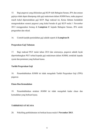    
 
15. Bagi pegawai yang diluluskan gaji KUP oleh Bahagian Saraan, JPA dan amaun
gajinya tidak dapat ditampung oleh gaji maksimum dalam JGMM baru, maka pegawai
masih kekal diperuntukkan gaji KUP. Bagi maksud ini, Ketua Jabatan hendaklah
mengemukakan senarai pegawai yang kekal berada di gaji KUP mulai 1 November
2013 menggunakan borang di Lampiran C kepada Bahagian Saraan, JPA untuk
pengesahan dan rekod.
16. Contoh kaedah pemindahan gaji adalah seperti di Lampiran D.
Pergerakan Gaji Tahunan
17. Bagi maksud PGT mulai tahun 2014 dan seterusnya, pegawai adalah layak
dipertimbangkan PGT terhad kepada gaji maksimum dalam JGMM, tertakluk kepada
syarat dan peraturan yang berkuat kuasa.
Tarikh Pergerakan Gaji
18. Penambahbaikan JGMM ini tidak mengubah Tarikh Pergerakan Gaji (TPG)
pegawai.
Elaun Dan Kemudahan
19. Penambahbaikan struktur JGMM ini tidak mengubah kadar elaun dan
kemudahan yang berkuat kuasa.
TARIKH KUAT KUASA
20. Pekeliling perkhidmatan ini berkuat kuasa mulai 1 November 2013.
6
 