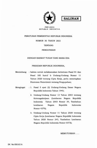 SALINAN
PRES I DEN
REPUBLIK INDONESIA
PERATURAN PEMERINTAH REPUBLIK INDONESIA
NOMOR 36 TAHUN 2021
TENTANG
PENGUPAHAN
DENGAN RAHMAT TUHAN YANG MAHA ESA
PRESIDEN REPUBLIK INDONESIA,
Menimbang : bahwa untuk melaksanakan ketentuan Pasal 81 dan
Pasal 185 huruf b Undang-Undang Nomor 11
Tahun 2020 tentang Cipta Kerja, perlu menetapkan
Peraturan Pemerintah tentang Pengupahan;
Mengingat
SK No 086163 A
: 1. Pasal 5 ayat (2) Undang-Undang Dasar Negara
Republik Indonesia Tahun 1945;
2. Undang-Undang Nomor 13 Tahun 2003 tentang
Ketenagakerjaan (Lembaran Negara Republik
Indonesia Tahun 2003 Nomor 39, Tambahan
Lembaran Negara Republik Indonesia
Nomor 4279);
3. Undang-Undang Nomor 11 Tahun 2020 tentang
Cipta Kerja (Lembaran Negara Republik Indonesia
Tahun 2020 Nomor 245, Tambahan Lembaran
Negara Republik Indonesia Nomor 6573);
MEMUTUSKAN: ...
 