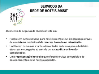 SERVIÇOS DA  REDE DE HOTÉIS 365SIT O conceito de negócios de 365sit consiste em: Hotéissemcusto exclusivo para hoteleiros e/ouseusempregadosatravés de umsistemaprofissionalde reservasbaseado no intercâmbio. Hotéiscomcusto mas a tarifas descontadas exclusivas para o hoteleiro e/ouseusempregadosatravés de umaatacadista online não comisionables. Umarepresentaçãohoteleira que ofereceserviçoscomerciais e de posicionamento a seushotéisassociados.  