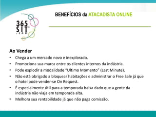 BENEFÍCIOS da ATACADISTA ONLINE Ao VenderChega a um mercado novo e inexplorado.Promociona sua marca entre os clientes internos da indústria.Pode explodir a modalidade “Ultimo Momento” (Last Minute).Não está obrigado a bloquear habitações e administrar o Free Sale já que o hotel pode vender-se OnRequest.É especialmente útil para a temporada baixa dado que a gente da indústrianão viaja em temporada alta.Melhorasuarentabilidadejá que não paga comissão.