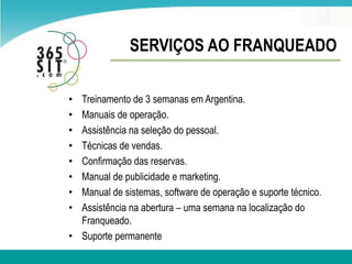 SERVIÇOS AO FRANQUEADOTreinamento de 3 semanas em Argentina.Manuais de operação. Assistêncianaseleção do pessoal.Técnicas de vendas. Confirmação das reservas.Manual de publicidade e marketing. Manual de sistemas, software de operação e suporte técnico. Assistênciana abertura – uma semana nalocalização do Franqueado.Suporte permanente