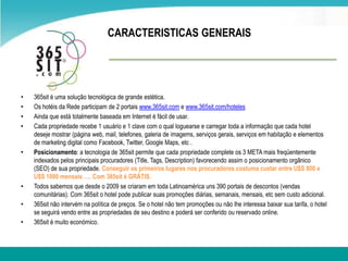     CARACTERISTICAS GENERAIS365sit é umasolução tecnológica de grande estética.Os hotéis da Rede participam de 2 portaiswww.365sit.com e www.365sit.com/hotelesAinda que está totalmente baseadaem Internet é fácil de usar.Cada propriedade recebe 1 usuário e 1 clave com o qualloguearse e carregar toda a informação que cada hotel deseje mostrar (página web, mail, telefones, galeria de imagems, serviçosgerais, serviçosemhabitação e elementos de marketing digital como Facebook, Twitter, Google Maps, etc .Posicionamento: a tecnologia de 365sit permite que cada propriedade complete os 3 META maisfreqüentemente indexados pelos principais procuradores (Title, Tags, Description) favorecendoassim o posicionamentoorgânico (SEO) de suapropriedade. Conseguir os primeiros lugares nos procuradores costumacustar entre U$S 800 e U$S 1000 mensais …. Com 365sit é GRÁTIS.Todos sabemos que desde o 2009 se criaramem toda Latinoamérica uns 390 portais de descontos (vendas comunitárias). Com 365sit o hotel pode publicar suaspromoçõesdiárias, semanais, mensais, etcsemcusto adicional.365sit nãointervémna política de preços. Se o hotel nãotempromoçõesounãolheinteressabaixarsua tarifa, o hotel se seguirá vendo entre as propriedades de seu destino e poderá ser conferido ou reservado online.365sit é muito económico.