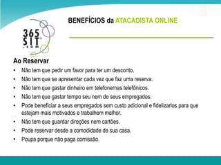 BENEFÍCIOS da ATACADISTA ONLINEAo ReservarNãotem que pedir um favor para ter umdesconto.Nãotem que se apresentar cada vez que faz uma reserva.Nãotem que gastar dinheiroem telefonemas telefônicos.Nãotem que gastar tempo seunem de seusempregados.Pode beneficiar a seusempregadossemcusto adicional e fidelizarlos para que estejammais motivados e trabalhemmelhor.Nãotem que guardar direçõesnemcartões.Pode reservar desde a comodidade de sua casa.Poupa porque não paga comissão.