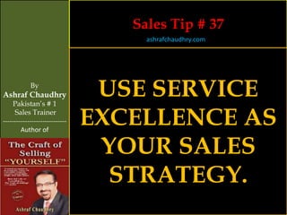 Sales Tip # 37
                                     ashrafchaudhry.com




            By
Ashraf Chaudhry
     Pakistan’s # 1
                                 USE SERVICE
     Sales Trainer
-----------------------------
        Author of
                                EXCELLENCE AS
                                 YOUR SALES
                                  STRATEGY.
 