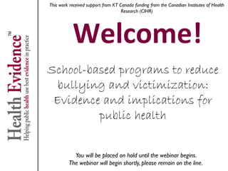 This work received support from KT Canada funding from the Canadian Institutes of Health
Research (CIHR)

Welcome!

School-based programs to reduce
bullying and victimization:
Evidence and implications for
public health
You will be placed on hold until the webinar begins.
The webinar will begin shortly, please remain on the line.

 