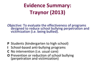 Evidence Summary:
Traynor (2013)
Objective: To evaluate the effectiveness of programs
designed to reduce school bullying p...