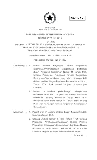SALINAN
PERATURAN PEMERINTAH REPUBLIK INDONESIA
NOMOR 37 TAHUN 2015
TENTANG
PERUBAHAN KETIGA BELAS ATAS PERATURAN PEMERINTAH NOMOR 14
TAHUN 1985 TENTANG PEMBERIAN TUNJANGAN PERINTIS
PERGERAKAN KEBANGSAAN/KEMERDEKAAN
DENGAN RAHMAT TUHAN YANG MAHA ESA
PRESIDEN REPUBLIK INDONESIA,
Menimbang : a. bahwa besaran tunjangan Perintis Pergerakan
Kebangsaan/Kemerdekaan sebagaimana ditetapkan
dalam Peraturan Pemerintah Nomor 14 Tahun 1985
tentang Pemberian Tunjangan Perintis Pergerakan
Kebangsaan/Kemerdekaan yang telah beberapa kali
diubah terakhir dengan Peraturan Pemerintah Nomor 41
Tahun 2014 tidak sesuai dengan perkembangan
keadaan;
b. bahwa berdasarkan pertimbangan sebagaimana
dimaksud dalam huruf a, perlu menetapkan Peraturan
Pemerintah tentang Perubahan Ketiga Belas Atas
Peraturan Pemerintah Nomor 14 Tahun 1985 tentang
Pemberian Tunjangan Perintis Pergerakan Kebangsaan/
Kemerdekaan;
Mengingat : 1. Pasal 5 ayat (2) Undang-Undang Dasar Negara Republik
Indonesia Tahun 1945;
2. Undang-Undang Nomor 5 Prps Tahun 1964 tentang
Pemberian Penghargaan/Tunjangan Kepada Perintis
Pergerakan Kebangsaan/Kemerdekaan (Lembaran Negara
Republik Indonesia Tahun 1964 Nomor 19, Tambahan
Lembaran Negara Republik Indonesia Nomor 2636);
3. Peraturan . . .
 