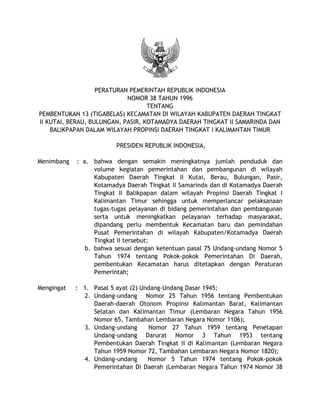 PERATURAN PEMERINTAH REPUBLIK INDONESIA
NOMOR 38 TAHUN 1996
TENTANG
PEMBENTUKAN 13 (TIGABELAS) KECAMATAN DI WILAYAH KABUPATEN DAERAH TINGKAT
II KUTAI, BERAU, BULUNGAN, PASIR, KOTAMADYA DAERAH TINGKAT II SAMARINDA DAN
BALIKPAPAN DALAM WILAYAH PROPINSI DAERAH TINGKAT I KALIMANTAN TIMUR
PRESIDEN REPUBLIK INDONESIA,
Menimbang : a. bahwa dengan semakin meningkatnya jumlah penduduk dan
volume kegiatan pemerintahan dan pembangunan di wilayah
Kabupaten Daerah Tingkat II Kutai, Berau, Bulungan, Pasir,
Kotamadya Daerah Tingkat II Samarinda dan di Kotamadya Daerah
Tingkat II Balikpapan dalam wilayah Propinsi Daerah Tingkat I
Kalimantan Timur sehingga untuk memperlancar pelaksanaan
tugas-tugas pelayanan di bidang pemerintahan dan pembangunan
serta untuk meningkatkan pelayanan terhadap masyarakat,
dipandang perlu membentuk Kecamatan baru dan pemindahan
Pusat Pemerintahan di wilayah Kabupaten/Kotamadya Daerah
Tingkat II tersebut;
b. bahwa sesuai dengan ketentuan pasal 75 Undang-undang Nomor 5
Tahun 1974 tentang Pokok-pokok Pemerintahan Di Daerah,
pembentukan Kecamatan harus ditetapkan dengan Peraturan
Pemerintah;
Mengingat : 1. Pasal 5 ayat (2) Undang-Undang Dasar 1945;
2. Undang-undang Nomor 25 Tahun 1956 tentang Pembentukan
Daerah-daerah Otonom Propinsi Kalimantan Barat, Kalimantan
Selatan dan Kalimantan Timur (Lembaran Negara Tahun 1956
Nomor 65, Tambahan Lembaran Negara Nomor 1106);
3. Undang-undang Nomor 27 Tahun 1959 tentang Penetapan
Undang-undang Darurat Nomor 3 Tahun 1953 tentang
Pembentukan Daerah Tingkat II di Kalimantan (Lembaran Negara
Tahun 1959 Nomor 72, Tambahan Lembaran Negara Nomor 1820);
4. Undang-undang Nomor 5 Tahun 1974 tentang Pokok-pokok
Pemerintahan Di Daerah (Lembaran Negara Tahun 1974 Nomor 38
 