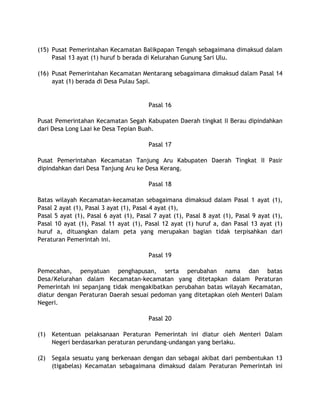 (15) Pusat Pemerintahan Kecamatan Balikpapan Tengah sebagaimana dimaksud dalam
Pasal 13 ayat (1) huruf b berada di Kelurahan Gunung Sari Ulu.
(16) Pusat Pemerintahan Kecamatan Mentarang sebagaimana dimaksud dalam Pasal 14
ayat (1) berada di Desa Pulau Sapi.
Pasal 16
Pusat Pemerintahan Kecamatan Segah Kabupaten Daerah tingkat II Berau dipindahkan
dari Desa Long Laai ke Desa Tepian Buah.
Pasal 17
Pusat Pemerintahan Kecamatan Tanjung Aru Kabupaten Daerah Tingkat II Pasir
dipindahkan dari Desa Tanjung Aru ke Desa Kerang.
Pasal 18
Batas wilayah Kecamatan-kecamatan sebagaimana dimaksud dalam Pasal 1 ayat (1),
Pasal 2 ayat (1), Pasal 3 ayat (1), Pasal 4 ayat (1),
Pasal 5 ayat (1), Pasal 6 ayat (1), Pasal 7 ayat (1), Pasal 8 ayat (1), Pasal 9 ayat (1),
Pasal 10 ayat (1), Pasal 11 ayat (1), Pasal 12 ayat (1) huruf a, dan Pasal 13 ayat (1)
huruf a, dituangkan dalam peta yang merupakan bagian tidak terpisahkan dari
Peraturan Pemerintah ini.
Pasal 19
Pemecahan, penyatuan penghapusan, serta perubahan nama dan batas
Desa/Kelurahan dalam Kecamatan-kecamatan yang ditetapkan dalam Peraturan
Pemerintah ini sepanjang tidak mengakibatkan perubahan batas wilayah Kecamatan,
diatur dengan Peraturan Daerah sesuai pedoman yang ditetapkan oleh Menteri Dalam
Negeri.
Pasal 20
(1) Ketentuan pelaksanaan Peraturan Pemerintah ini diatur oleh Menteri Dalam
Negeri berdasarkan peraturan perundang-undangan yang berlaku.
(2) Segala sesuatu yang berkenaan dengan dan sebagai akibat dari pembentukan 13
(tigabelas) Kecamatan sebagaimana dimaksud dalam Peraturan Pemerintah ini
 