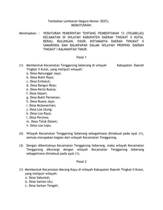 Tambahan Lembaran Negara Nomor 3037);
MEMUTUSKAN:
Menetapkan : PERATURAN PEMERINTAH TENTANG PEMBENTUKAN 13 (TIGABELAS)
KECAMATAN DI WILAYAH KABUPATEN DAERAH TINGKAT II KUTAI,
BERAU, BULUNGAN, PASIR, KOTAMADYA DAERAH TINGKAT II
SAMARINDA DAN BALIKPAPAN DALAM WILAYAH PROPINSI DAERAH
TINGKAT I KALIMANTAN TIMUR.
Pasal 1
(1) Membentuk Kecamatan Tenggarong Seberang di wilayah Kabupaten Daerah
Tingkat II Kutai, yang meliputi wilayah:
a. Desa Manunggal Jaya;
b. Desa Bukit Raya;
c. Desa Embalut;
d. Desa Bangun Rejo;
e. Desa Kerta Buana;
f. Desa Separi;
g. Desa Bukit Pariaman;
h. Desa Buana Jaya;
i. Desa Mulawarman;
j. Desa Loa Ulung;
k. Desa Loa Raya;
l. Desa Perjiwa;
m. Desa Teluk Dalam;
n. Desa Loa Lepu.
(2) Wilayah Kecamatan Tenggarong Seberang sebagaimana dimaksud pada ayat (1),
semula merupakan bagian dari wilayah Kecamatan Tenggarong.
(3) Dengan dibentuknya Kecamatan Tenggarong Seberang, maka wilayah Kecamatan
Tenggarong dikurangi dengan wilayah Kecamatan Tenggarong Seberang
sebagaimana dimaksud pada ayat (1).
Pasal 2
(1) Membentuk Kecamatan Marang Kayu di wilayah Kabupaten Daerah Tingkat II Kutai,
yang meliputi wilayah:
a. Desa Sabuntal;
b. Desa Santan Ulu;
c. Desa Santan Tengah;
 