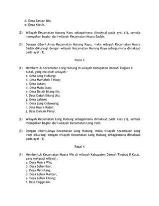 d. Desa Santan Ilir;
e. Desa Kersik.
(2) Wilayah Kecamatan Marang Kayu sebagaimana dimaksud pada ayat (1), semula
merupakan bagian dari wilayah Kecamatan Muara Badak.
(3) Dengan dibentuknya Kecamatan Marang Kayu, maka wilayah Kecamatan Muara
Badak dikurangi dengan wilayah Kecamatan Marang Kayu sebagaimana dimaksud
pada ayat (1).
Pasal 3
(1) Membentuk Kecamatan Long Hubung di wilayah Kabupaten Daerah Tingkat II
Kutai, yang meliputi wilayah :
a. Desa Long Hubung;
b. Desa Mamahak Teboq;
c. Desa Lutan;
d. Desa Matalibaq;
e. Desa Datah Bilang Ilir;
f. Desa Datah Bilang Ulu;
g. Desa Laham;
h. Desa Long Gelawang;
i. Desa Muara Ratah;
j. Desa Danum Paroy.
(2) Wilayah Kecamatan Long Hubung sebagaimana dimaksud pada ayat (1), semula
merupakan bagian dari wilayah Kecamatan Long Iram.
(3) Dengan dibentuknya Kecamatan Long Hubung, maka wilayah Kecamatan Long
Iram dikurangi dengan wilayah Kecamatan Long Hubung sebagaimana dimaksud
pada ayat (1).
Pasal 4
(1) Membentuk Kecamatan Muara Wis di wilayah Kabupaten Daerah Tingkat II Kutai,
yang meliputi wilayah :
a. Desa Muara Wis;
b. Desa Sebemban;
c. Desa Melintang;
d. Desa Lebak Mantan;
e. Desa Lebak Cilong;
f. Desa Enggelam.
 