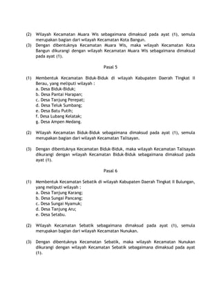 (2) Wilayah Kecamatan Muara Wis sebagaimana dimaksud pada ayat (1), semula
merupakan bagian dari wilayah Kecamatan Kota Bangun.
(3) Dengan dibentuknya Kecamatan Muara Wis, maka wilayah Kecamatan Kota
Bangun dikurangi dengan wilayah Kecamatan Muara Wis sebagaimana dimaksud
pada ayat (1).
Pasal 5
(1) Membentuk Kecamatan Biduk-Biduk di wilayah Kabupaten Daerah Tingkat II
Berau, yang meliputi wilayah :
a. Desa Biduk-Biduk;
b. Desa Pantai Harapan;
c. Desa Tanjung Perepat;
d. Desa Teluk Sumbang;
e. Desa Batu Putih;
f. Desa Lubang Kelatak;
g. Desa Ampen Medang.
(2) Wilayah Kecamatan Biduk-Biduk sebagaimana dimaksud pada ayat (1), semula
merupakan bagian dari wilayah Kecamatan Talisayan.
(3) Dengan dibentuknya Kecamatan Biduk-Biduk, maka wilayah Kecamatan Talisayan
dikurangi dengan wilayah Kecamatan Biduk-Biduk sebagaimana dimaksud pada
ayat (1).
Pasal 6
(1) Membentuk Kecamatan Sebatik di wilayah Kabupaten Daerah Tingkat II Bulungan,
yang meliputi wilayah :
a. Desa Tanjung Karang;
b. Desa Sungai Pancang;
c. Desa Sungai Nyamuk;
d. Desa Tanjung Aru;
e. Desa Setabu.
(2) Wilayah Kecamatan Sebatik sebagaimana dimaksud pada ayat (1), semula
merupakan bagian dari wilayah Kecamatan Nunukan.
(3) Dengan dibentuknya Kecamatan Sebatik, maka wilayah Kecamatan Nunukan
dikurangi dengan wilayah Kecamatan Sebatik sebagaimana dimaksud pada ayat
(1).
 