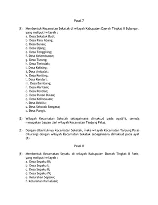 Pasal 7
(1) Membentuk Kecamatan Sekatak di wilayah Kabupaten Daerah Tingkat II Bulungan,
yang meliputi wilayah :
a. Desa Sekatak Buji;
b. Desa Paru Abang;
c. Desa Bunau;
d. Desa Ujang;
e. Desa Tenggiling;
f. Desa Kelembunan;
g. Desa Turung;
h. Desa Terindak;
i. Desa Kelising;
j. Desa Ambalat;
k. Desa Keriting;
l. Desa Kendari;
m. Desa Bambang;
n. Desa Maritam;
o. Desa Pentian;
p. Desa Punan Dulau;
q. Desa Kelincauan;
r. Desa Bekiliu;
s. Desa Sekatak Bengara;
t. Desa Pungit.
(2) Wilayah Kecamatan Sekatak sebagaimana dimaksud pada ayat(1), semula
merupakan bagian dari wilayah Kecamatan Tanjung Palas.
(3) Dengan dibentuknya Kecamatan Sekatak, maka wilayah Kecamatan Tanjung Palas
dikurangi dengan wilayah Kecamatan Sekatak sebagaimana dimaksud pada ayat
(1).
Pasal 8
(1) Membentuk Kecamatan Sepaku di wilayah Kabupaten Daerah Tingkat II Pasir,
yang meliputi wilayah :
a. Desa Sepaku III;
b. Desa Sepaku I;
c. Desa Sepaku II;
d. Desa Sepaku IV;
e. Kelurahan Sepaku;
f. Kelurahan Pamaluan;
 