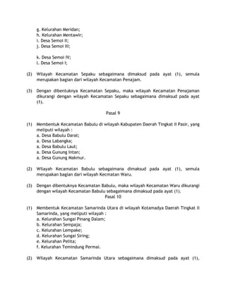 g. Kelurahan Meridan;
h. Kelurahan Mentawir;
i. Desa Semoi II;
j. Desa Semoi III;
k. Desa Semoi IV;
l. Desa Semoi I;
(2) Wilayah Kecamatan Sepaku sebagaimana dimaksud pada ayat (1), semula
merupakan bagian dari wilayah Kecamatan Penajam.
(3) Dengan dibentuknya Kecamatan Sepaku, maka wilayah Kecamatan Penajaman
dikurangi dengan wilayah Kecamatan Sepaku sebagaimana dimaksud pada ayat
(1).
Pasal 9
(1) Membentuk Kecamatan Babulu di wilayah Kabupaten Daerah Tingkat II Pasir, yang
meliputi wilayah :
a. Desa Babulu Darat;
a. Desa Labangka;
a. Desa Babulu Laut;
a. Desa Gunung Intan;
a. Desa Gunung Makmur.
(2) Wilayah Kecamatan Babulu sebagaimana dimaksud pada ayat (1), semula
merupakan bagian dari wilayah Kecmatan Waru.
(3) Dengan dibentuknya Kecamatan Babulu, maka wilayah Kecamatan Waru dikurangi
dengan wilayah Kecamatan Babulu sebagaimana dimaksud pada ayat (1).
Pasal 10
(1) Membentuk Kecamatan Samarinda Utara di wilayah Kotamadya Daerah Tingkat II
Samarinda, yang meliputi wilayah :
a. Kelurahan Sungai Pinang Dalam;
b. Kelurahan Sempaja;
c. Kelurahan Lempake;
d. Kelurahan Sungai Siring;
e. Kelurahan Pelita;
f. Kelurahan Temindung Permai.
(2) Wilayah Kecamatan Samarinda Utara sebagaimana dimaksud pada ayat (1),
 