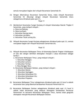 semula merupakan bagian dari wilayah Kecamatan Samarinda Ilir.
(3) Dengan dibentuknya Kecamatan Samarinda Utara, maka wilayah Kecamatan
Samarinda Ilir dikurangi dengan wilayah Kecamatan Samarinda Utara
sebagaimana dimaksud pada ayat (1).
Pasal 11
(1) Membentuk Kecamatan Sungai Kunjang di wilayah Kotamadya Daerah Tingkat II
Samarinda, yang meliputi wilayah :
a. Desa Loa Bakung;
b. Desa Loa Buah;
c. Kelurahan Karang Asam;
d. Kelurahan Lok Bahu;
e. Kelurahan Teluk Lerong Ulu.
(2) Wilayah Kecamatan Sungai Kunjang sebagaimana dimaksud pada ayat (1), semula
merupakan bagian dari wilayah Kecamatan Samarinda Ulu.
Pasal 12
(1) Wilayah Kecamatan Balikpapan Timur di Kotamadya Daerah Tingkat II Balikpapan
di tata dan dengan demikian ditetapkan menjadi 2 (dua) kecamatan sebagai
berikut :
a. Kecamatan Balikpapan Timur, yang meliputi wilayah :
1. Kelurahan Manggar;
2. Kelurahan Lamaru;
3. Kelurahan Teritip;
4. Desa Manggar Baru.
b. Kecamatan Balikpapan Selatan, yang meliputi wilayah :
1. Kelurahan Damai;
2. Kelurahan Sepinggan;
3. Kelurahan Kelandasan Ilir;
4. Kelurahan Kelandasan Ulu;
5. Kelurahan Prapatan.
(2) Kecamatan Balikpapan Timur sebagaimana dimaksud pada ayat (1) huruf a adalah
kecamatan baru yang dibentuk berdasarkan Peraturan Pemerintah ini.
(3) Kecamatan Balikpapan Selatan sebagaimana dimaksud pada ayat (1) huruf b
adalah induk kecamatan yang sebelum ditetapkan berdasarkan Peraturan
Pemerintah ini bernama Kecamatan Balikpapan Timur, karena letak geografis
ditetapkan menjadi Kecamatan Balikpapan Selatan.
 